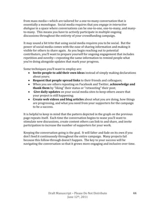 from mass media—which are tailored for a one-to-many conversation that is
essentially a monologue. Social media requires that you engage in interactive
dialogue in a space where conversations can be one-to-one, one-to-many, and many-
to-many. This means you have to actively participate in multiple ongoing
discussions throughout the entirety of your crowdfunding campaign.

It may sound a bit trite that using social media requires you to be social. But the
power of social media comes with the ease of sharing information and making it
visible for others to share again. As you begin reaching out to potential
contributors, you’ll want to prepare yourself for ongoing engagement that includes
repetition and novelty—reposting the same information to remind people what
you’re doing alongside updates that mark your progress.

Some techniques you’ll want to employ are:
      Invite people to add their own ideas instead of simply making declarations
      about yours;
      Request that people spread links to their friends and colleagues;
      When you see others reposting on Facebook and Twitter, acknowledge and
      thank them by “liking” their status or “retweeting” their post;
       Give daily updates on your social media sites to keep others aware that
      your project is still happening;
      Create web videos and blog articles about what you are doing, how things
      are progressing, and what you need from your supporters for the campaign
      to be a success.

It is helpful to keep in mind that the pattern depicted in the graph on the previous
page repeats itself. Each time the conversation begins to wane you’ll want to
stimulate new discussions, create content others can link to and share, and invite
participation to increase the number of supporters for your work.

Keeping the conversation going is the goal. It will falter and fade on its own if you
don’t feed it continuously throughout the entire campaign. Many projects fail
because this follow-through doesn’t happen. The key to your success will be
navigating the conversation so that it grows more engaging and inclusive over time.




                   Draft Manuscript – Please Do Not Distribute                         44
                                June 12th, 2011
 