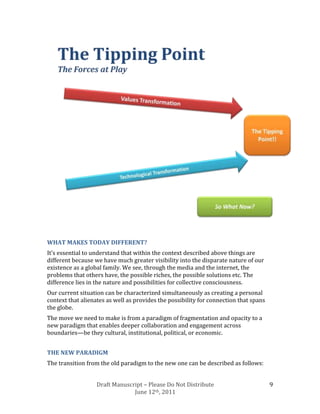 WHAT MAKES TODAY DIFFERENT?
It’s essential to understand that within the context described above things are
different because we have much greater visibility into the disparate nature of our
existence as a global family. We see, through the media and the internet, the
problems that others have, the possible riches, the possible solutions etc. The
difference lies in the nature and possibilities for collective consciousness.
Our current situation can be characterized simultaneously as creating a personal
context that alienates as well as provides the possibility for connection that spans
the globe.
The move we need to make is from a paradigm of fragmentation and opacity to a
new paradigm that enables deeper collaboration and engagement across
boundaries—be they cultural, institutional, political, or economic.


THE NEW PARADIGM
The transition from the old paradigm to the new one can be described as follows:


                   Draft Manuscript – Please Do Not Distribute                         9
                                June 12th, 2011
 