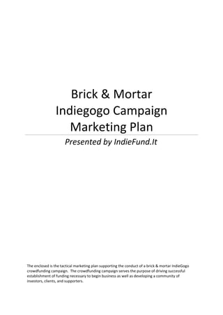 Brick & Mortar
                Indiegogo Campaign
                   Marketing Plan
                      Presented by IndieFund.It




The enclosed is the tactical marketing plan supporting the conduct of a brick & mortar IndieGogo
crowdfunding campaign. The crowdfunding campaign serves the purpose of driving successful
establishment of funding necessary to begin business as well as developing a community of
investors, clients, and supporters.
 