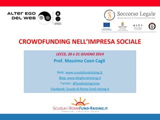 1
LECCE, 20 e 21 GIUGNO 2014
Prof. Massimo Coen Cagli
Web: www.scuolafundraising.it
Blog: www.blogfundraising.it
Twitter: @fundraisingroma
Facebook: Scuola di Roma fund-raising.it
CROWDFUNDING NELL’IMPRESA SOCIALE
 