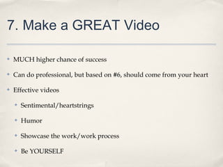 7. Make a GREAT Video
✤ MUCH higher chance of success
✤ Can do professional, but based on #6, should come from your heart
✤ Effective videos
✤ Sentimental/heartstrings
✤ Humor
✤ Showcase the work/work process
✤ Be YOURSELF
 