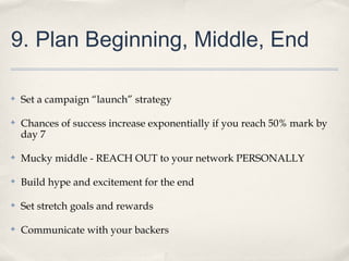 9. Plan Beginning, Middle, End
✤ Set a campaign “launch” strategy
✤ Chances of success increase exponentially if you reach 50% mark by
day 7
✤ Mucky middle - REACH OUT to your network PERSONALLY
✤ Build hype and excitement for the end
✤ Set stretch goals and rewards
✤ Communicate with your backers
 