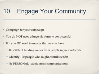 10. Engage Your Community
✤ Campaign for your campaign
✤ You do NOT need a huge platform to be successful
✤ But you DO need to muster the one you have
✤ 80 - 90% of funding comes from people in your network
✤ Identify 100 people who might contribute $50
✤ Be PERSONAL - avoid mass communications
 
