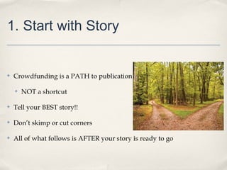 1. Start with Story
✤ Crowdfunding is a PATH to publication
✤ NOT a shortcut
✤ Tell your BEST story!!
✤ Don’t skimp or cut corners
✤ All of what follows is AFTER your story is ready to go
 
