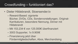 Crowdfunding – funktioniert das?
• Dieter Hildebrandt, Stoersender.tv
– Reward-Based: signierte
Bücher, DVDs, CDs, Sondervorstellungen, OriginalKarrikaturen, besondere Nennung, Dinner mit
Hildebrandt
– Mit 153.234 € von 125.000€ überfinanziert
– 3003 Supporter, 1x 9.900€
– Finanzierung jetzt über
Fördermitgliedschaften, Abos, Merchandising
www.danielbroeckerhoff.d

 