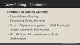 Crowdfunding – funktioniert
das?

• Landraub in Guinea Conakry
– Reward-Based-Funding:

Blogzugang, Fotos, Souvenirs
– ¾ durch Stipendium abgedeckt, 1.000€ Funding für

Logistik, Unterkunft, Dolmetscher
– Mit 1.611€ von 25 Unterstüzern vor Ende

überfinanziert
www.danielbroeckerhoff.d

 