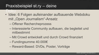 Praxisbeispiel st.ry – deine
Doku

• Idee: 6 Folgen aufeinander aufbauende Webdoku
mit „Open Journalism“-Ansatz
– Offener Rechercheprozess
– Interessierte Community aufbauen, die begleitet und
mitbestimmt
– Mit Crowd entwickelt und durch Crowd finanziert
– Fundingsumme 40.000€
– Reward-Based: DVDs, Poster, Vorträge
www.danielbroeckerhoff.d

 
