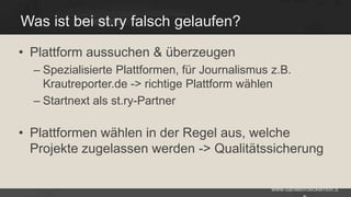 Was ist bei st.ry falsch gelaufen?
• Plattform aussuchen & überzeugen
– Spezialisierte Plattformen, für Journalismus z.B.
Krautreporter.de -> richtige Plattform wählen
– Startnext als st.ry-Partner

• Plattformen wählen in der Regel aus, welche
Projekte zugelassen werden -> Qualitätssicherung
www.danielbroeckerhoff.d

 