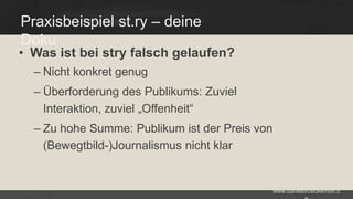 Praxisbeispiel st.ry – deine
Doku

• Was ist bei stry falsch gelaufen?
– Nicht konkret genug

– Überforderung des Publikums: Zuviel
Interaktion, zuviel „Offenheit“
– Zu hohe Summe: Publikum ist der Preis von
(Bewegtbild-)Journalismus nicht klar

www.danielbroeckerhoff.d

 