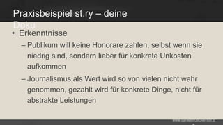 Praxisbeispiel st.ry – deine
Doku

• Erkenntnisse

– Publikum will keine Honorare zahlen, selbst wenn sie
niedrig sind, sondern lieber für konkrete Unkosten
aufkommen
– Journalismus als Wert wird so von vielen nicht wahr
genommen, gezahlt wird für konkrete Dinge, nicht für
abstrakte Leistungen
www.danielbroeckerhoff.d

 