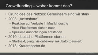 Crowdfunding – woher kommt das?
• Grundidee des Netzes: Gemeinsam sind wir stark
• 2003: „Artistshare“
– Reaktion auf Verluste in Musikindustrie
– Viele Plattformen ziehen nach
– Spezielle Ausrichtungen entstehen

• 2010: deutsche Plattformen starten
– Startnext, pling, visionbakery, inkubato (pausiert)

• 2013: Krautreporter.de
www.danielbroeckerhoff.d

 