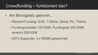 Crowdfunding – funktioniert das?
• Am Borsigplatz geboren...
– Reward-Funding: DVD, T-Shirts, Schal, Pin, Trikots
– Fundingschwelle 120.000€, Fundingziel 250.000€,
erreicht 259.000€
– 2974 Supporter, 3 x 5000€ gesammelt

www.danielbroeckerhoff.d

 