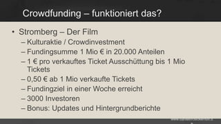 Crowdfunding – funktioniert das?
• Stromberg – Der Film
– Kulturaktie / Crowdinvestment
– Fundingsumme 1 Mio € in 20.000 Anteilen
– 1 € pro verkauftes Ticket Ausschüttung bis 1 Mio
Tickets
– 0,50 € ab 1 Mio verkaufte Tickets
– Fundingziel in einer Woche erreicht
– 3000 Investoren
– Bonus: Updates und Hintergrundberichte
www.danielbroeckerhoff.d

 