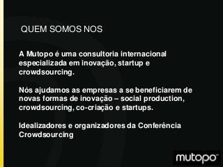 A Mutopo é uma consultoria internacional
especializada em inovação, startup e
crowdsourcing.
Nós ajudamos as empresas a se beneficiarem de
novas formas de inovação – social production,
crowdsourcing, co-criação e startups.
Idealizadores e organizadores da Conferência
Crowdsourcing
QUEM SOMOS NOS
 