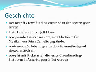 GeschichteDer Begriff Crowdfunding entstand in den späten 90er JahrenErste Definition von  Jeff Howe 2003 wurde Artistshare.com, eine Plattform für Musiker von Brian Camelio gegründet2006 wurde Sellabandgegründet (Bekanntheitsgrad stieg drastisch an)2009 ist mit Kickstarter  die  erste Crowdfunding-Plattform in Amerika gegründet worden