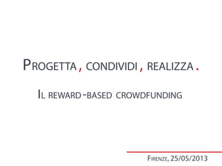 PROGETTA , CONDIVIDI , REALIZZA .
IL REWARD-BASED CROWDFUNDING
FIRENZE, 25/05/2013
 