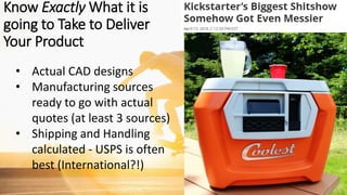 • Actual CAD designs
• Manufacturing sources
ready to go with actual
quotes (at least 3 sources)
• Shipping and Handling
calculated - USPS is often
best (International?!)
Know Exactly What it is
going to Take to Deliver
Your Product
 