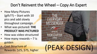 (PEAK DESIGN)
• How Many Pictures
(gifs??) – Start with 10
pics and add slowly
throughout campaign
• What was pictured: THE
PRODUCT WAS PICTURED
• How was video structured
• How many rewards – 7 is
golden
• Cost Structure of
Rewards: $25, $75, higher
Don’t Reinvent the Wheel – Copy An Expert
 