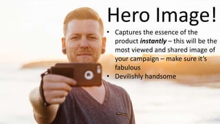 Hero Image!
• Captures the essence of the
product instantly – this will be the
most viewed and shared image of
your campaign – make sure it’s
fabulous
• Devilishly handsome
 