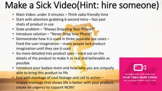 Make a Sick Video(Hint: hire someone)
• Main Video: under 3 minutes – Think radio friendly time
• Start with attention grabbing 6 second intro – fast past
shots of product in use
• State problem – “Always Dropping Your Phone?”
• Introduce solution – “Never Drop Your Phone”
• Demonstrate how it is used in three separate use cases –
Feed the user imagination – many people lack product
imagination until they see it used
• Go more detailed into product spec – nerd out on the
details of the product to make it as real and believable as
possible
• Introduce your badass team and how/why you are uniquely
able to bring this product to life
• End with montage of cool footage and call to action –
snappy montage that shows life is better with your product,
create an urgency to support NOW!
 
