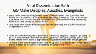 Viral Dissemination Path
GO Make Disciples, Apostles, Evangelists
• Jesus never wrote anything down, never traveled further than 200 miles from
home, not recorded to carry any money. Yet today, 2000 years later its estimated
4.5B know who Jesus is, and the bible holds the Guinness record for best selling
book of all time selling 5B copies. HOW?
• The Three, The Twelve disciples (who became apostles), the 70, the ‘multitude’,
and finally the world
• Think of crowd funding like a dance club – the early adopters (apostles) go there
to start a movement – they like to dance, get deals (free cover, cheap booze) and
be the first to know about a dope scene and get social credit for bringing friends
• The rest of the crowd doesn’t want to show up until it’s popping off – it has to be
crowd proofed to make sure it’s not lame or worse: dangerous
 