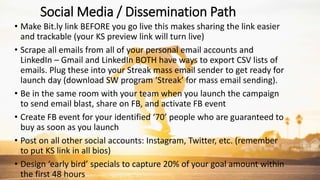 Social Media / Dissemination Path
• Make Bit.ly link BEFORE you go live this makes sharing the link easier
and trackable (your KS preview link will turn live)
• Scrape all emails from all of your personal email accounts and
LinkedIn – Gmail and LinkedIn BOTH have ways to export CSV lists of
emails. Plug these into your Streak mass email sender to get ready for
launch day (download SW program ‘Streak’ for mass email sending).
• Be in the same room with your team when you launch the campaign
to send email blast, share on FB, and activate FB event
• Create FB event for your identified ‘70’ people who are guaranteed to
buy as soon as you launch
• Post on all other social accounts: Instagram, Twitter, etc. (remember
to put KS link in all bios)
• Design ‘early bird’ specials to capture 20% of your goal amount within
the first 48 hours
 