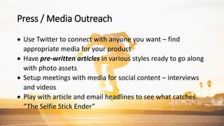Press / Media Outreach
 Use Twitter to connect with anyone you want – find
appropriate media for your product
 Have pre-written articles in various styles ready to go along
with photo assets
 Setup meetings with media for social content – interviews
and videos
 Play with article and email headlines to see what catches.
“The Selfie Stick Ender”
 