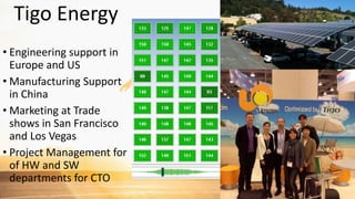 Tigo Energy
• Engineering support in
Europe and US
• Manufacturing Support
in China
• Marketing at Trade
shows in San Francisco
and Los Vegas
• Project Management for
of HW and SW
departments for CTO
 