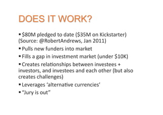  $80M	
  pledged	
  to	
  date	
  ($35M	
  on	
  Kickstarter)	
  
(Source:	
  @RobertAndrews,	
  Jan	
  2011)	
  
 Pulls	
  new	
  funders	
  into	
  market	
  
 Fills	
  a	
  gap	
  in	
  investment	
  market	
  (under	
  $10K)	
  
 Creates	
  rela2onships	
  between	
  investees	
  +	
  
investors,	
  and	
  investees	
  and	
  each	
  other	
  (but	
  also	
  
creates	
  challenges)	
  
 Leverages	
  ‘alterna2ve	
  currencies’	
  
 “Jury	
  is	
  out”	
  
 