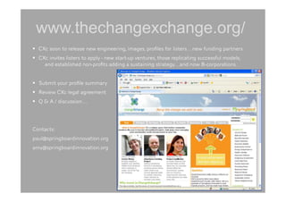 www.thechangexchange.org/
  CXc soon to release new engineering, images, proﬁles for listers…new funding partners.
  CXc invites listers to apply - new start-up ventures, those replicating successful models,
    
and established non-proﬁts adding a sustaining strategy…and now B-corporations.


  Submit your proﬁle summary
  Review CXc legal agreement
  Q & A / discussion…




Contacts:
paul@springboardinnovation.org
amy@springboardinnovation.org
 
