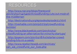  http://www.npr.org/blogs/therecord/
2011/03/02/134194007/crowdfunding-cuts-out-most-of-
the-middlemen
 http://destinationdiy.org/episodes/episode33.html
 http://mashable.com/2009/07/29/crowdfunding-
success/
 http://www.blackweb20.com/2011/03/02/
crowdfunding-an-alternative-for-minority-startups/
 http://gigaom.com/2011/02/18/kickstarter-crowd-
funding-hits-1m-a-week/
 http://www.readwriteweb.com/archives/
can_we_crowdfund_our_lives.php
 