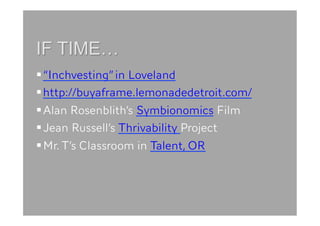  “Inchvesting” in Loveland
 http://buyaframe.lemonadedetroit.com/
 Alan Rosenblith’s Symbionomics Film
 Jean Russell’s Thrivability Project
 Mr. T’s Classroom in Talent, OR
 