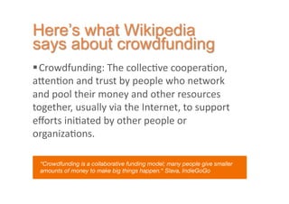  Crowdfunding:	
  The	
  collec2ve	
  coopera2on,	
  
a7en2on	
  and	
  trust	
  by	
  people	
  who	
  network	
  
and	
  pool	
  their	
  money	
  and	
  other	
  resources	
  
together,	
  usually	
  via	
  the	
  Internet,	
  to	
  support	
  
eﬀorts	
  ini2ated	
  by	
  other	
  people	
  or	
  
organiza2ons.	
  	
  

  “Crowdfunding is a collaborative funding model; many people give smaller
  amounts of money to make big things happen.“ Slava, IndieGoGo 
 