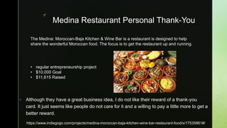 z
Medina Restaurant Personal Thank-You
 Although they have a great business idea, I do not like their reward of a thank-you
card. It just seems like people do not care for it and a willing to pay a little more to get a
better reward.
https://www.indiegogo.com/projects/medina-moroccan-baja-kitchen-wine-bar-restaurant-food/x/17535861#/
• regular entrepreneurship project
• $10,000 Goal
• $11,615 Raised
The Medina: Moroccan-Baja Kitchen & Wine Bar is a restaurant is designed to help
share the wonderful Moroccan food. The focus is to get the restaurant up and running.
 