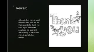 zz
Reward
 Although they have a great
business idea, I do not like
their reward of a thank-you
card. It just seems like
people do not care for it
and a willing to pay a little
more to get a better
reward.
 