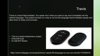 z
Travis
 https://www.indiegogo.com/projects/travis-i-speak-80-languages-so-can-you-travel/x/17535861#/
Travis is a hand held translator. You speak into it what you want to say and it translates into the
desired language. This project focuses on a way to cut out the language barrier between people and
allow them to freely communicate.
• This is a social entrepreneur project
• $150,000 Goal
• $1,328,875 Raised
 