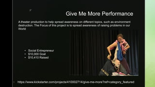 z
Give Me More Performance
 https://www.kickstarter.com/projects/410002714/give-me-more?ref=category_featured
• Social Entrepreneur
• $10,000 Goal
• $10,410 Raised
A theater production to help spread awareness on different topics, such as environment
destruction. The Focus of this project is to spread awareness of raising problems in our
World
 