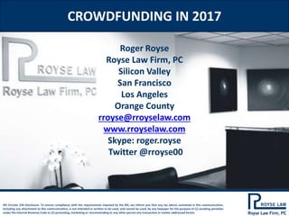 CROWDFUNDING IN 2017
IRS Circular 230 Disclosure: To ensure compliance with the requirements imposed by the IRS, we inform you that any tax advice contained in this communication,
including any attachment to this communication, is not intended or written to be used, and cannot be used, by any taxpayer for the purpose of (1) avoiding penalties
under the Internal Revenue Code or (2) promoting, marketing or recommending to any other person any transaction or matter addressed herein.
Roger Royse
Royse Law Firm, PC
Silicon Valley
San Francisco
Los Angeles
Orange County
rroyse@rroyselaw.com
www.rroyselaw.com
Skype: roger.royse
Twitter @rroyse00
 