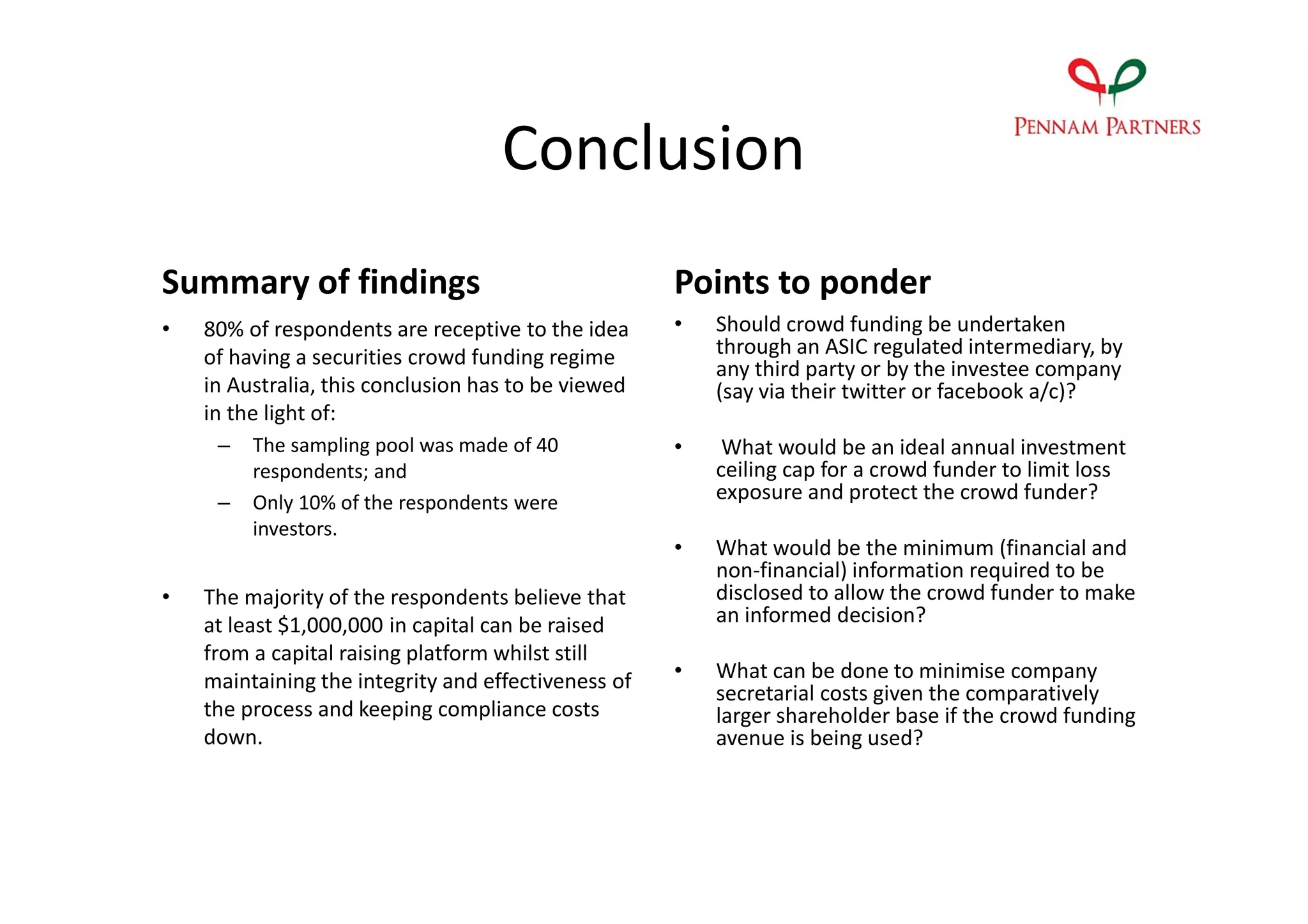 Conclusion
Summary of findings                                  Points to ponder
•   80% of respondents are receptive to the idea     •   Should crowd funding be undertaken
    of having a securities crowd funding regime          through an ASIC regulated intermediary, by
                                                         any third party or by the investee company
    in Australia, this conclusion has to be viewed       (say via their twitter or facebook a/c)?
    in the light of:
     –   The sampling pool was made of 40            •    What would be an ideal annual investment
         respondents; and                                ceiling cap for a crowd funder to limit loss
     –   Only 10% of the respondents were                exposure and protect the crowd funder?
         investors.
                                                     •   What would be the minimum (financial and
                                                         non-financial) information required to be
•   The majority of the respondents believe that         disclosed to allow the crowd funder to make
    at least $1,000,000 in capital can be raised         an informed decision?
    from a capital raising platform whilst still
    maintaining the integrity and effectiveness of   •   What can be done to minimise company
                                                         secretarial costs given the comparatively
    the process and keeping compliance costs             larger shareholder base if the crowd funding
    down.                                                avenue is being used?
 