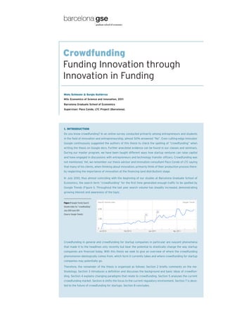 Crowdfunding
Funding Innovation through
Innovation in Funding
Niels Schlesier & Sergio Gutiérrez
MSc Economics of Science and Innovation, 2011
Barcelona Graduate School of Economics
Supervisor: Paco Conde, LTC Project (Barcelona).




1. INTRODUCTION
Do you know crowdfunding? In an online survey conducted primarily among entrepreneurs and students
in the field of innovation and entrepreneurship, almost 50% answered “No”. Even cutting-edge innovator
Google continuously suggested the authors of this thesis to check the spelling of “crowdfunding” when
writing the thesis on Google docs. Further anecdotal evidence can be found in our classes and seminars.
During our master program, we have been taught different ways how startup ventures can raise capital
and have engaged in discussions with entrepreneurs and technology transfer officers. Crowdfunding was
not mentioned. Yet, we remember our thesis advisor and innovation consultant Paco Conde of LTC saying
that many of his clients, when thinking about innovation, primarily think of their production process there-
by neglecting the importance of innovation at the financing (and distribution) stage.

In July 2010, thus almost coinciding with the beginning of our studies at Barcelona Graduate School of
Economics, the search term “crowdfunding” for the first time generated enough traffic to be spotted by
Google Trends (Figure 1). Throughout the last year search volume has steadily increased, demonstrating
growing interest and awareness of the topic.


Figure 1 Google Trends Search
Volume Index for “crowdfunding”,
July 2010-June 2011.
(Source: Google Trends)




Crowdfunding in general and crowdfunding for startup companies in particular are nascent phenomena
that made it to the headlines only recently but bear the potential to drastically change the way startup
companies are financed today. With this thesis we seek to give an overview of where the crowdfunding
phenomenon ideologically comes from, which form it currently takes and where crowdfunding for startup
companies may potentially go.

Therefore, the remainder of the thesis is organized as follows: Section 2 briefly comments on the me-
thodology. Section 3 introduces a definition and discusses the background and basic ideas of crowdfun-
ding. Section 4 explains changing paradigms that relate to crowdfunding. Section 5 analyses the current
crowdfunding market. Section 6 shifts the focus to the current regulatory environment. Section 7 is devo-
ted to the future of crowdfunding for startups. Section 8 concludes.
 