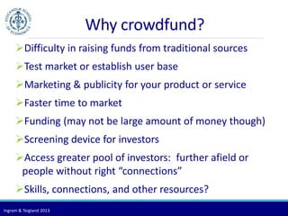 Ingram & Teigland 2013 
Why crowdfund? 
Difficulty in raising funds from traditional sources 
Test market or establish user base 
Marketing & publicity for your product or service 
Faster time to market 
Funding (may not be large amount of money though) 
Screening device for investors 
Access greater pool of investors: further afield or 
people without right “connections” 
Skills, connections, and other resources? 
 