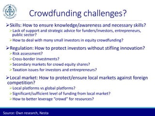 Crowdfunding challenges? 
Skills: How to ensure knowledge/awareness and necessary skills? 
Lack of support and strategic advice for funders/investors, entrepreneurs, 
public sector? 
How to deal with many small investors in equity crowdfunding? 
Regulation: How to protect investors without stifling innovation? 
Risk assessment? 
Cross-border investments? 
Secondary markets for crowd equity shares? 
Taxation issues for investors and entrepreneurs? 
Local market: How to protect/ensure local markets against foreign 
competition? 
Local platforms vs global platforms? 
Significant/sufficient level of funding from local market? 
How to better leverage “crowd” for resources? 
Source: Own research, Nesta 
 