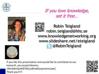 If you love knowledge, 
set it free… 
Robin Teigland 
robin.teigland@hhs.se 
www.knowledgenetworking.org 
www.slideshare.net/eteigland 
@RobinTeigland 
If you like this presentation and would like to contribute to our 
research, we accept bitcoins: 
14hs4JbnQLXE87GGzu84uXGaspmxmnLpwC. 
Thank you!!!!! 
 