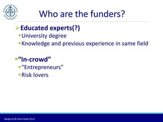 Who are the funders? 
Educated experts(?) 
University degree 
Knowledge and previous experience in same field 
“In-crowd” 
“Entrepreneurs” 
Risk lovers 
Skoglund & Stiernblad 2013 
 
