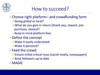 How to succeed? 
Choose right platform– and crowdfunding form 
Going global or local? 
What do you give in return (thank you, reward, pre-purchase, 
shares)? 
Keep in mind platform fees 
Define the concept 
Make it easily understood 
Make it personal? 
Feed the crowd 
Ensure initial critical mass (social media, newspapers) 
Keep followers up to date 
MAGIC 
 