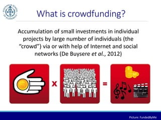 What is crowdfunding? 
Accumulation of small investments in individual 
projects by large number of individuals (the 
“crowd”) via or with help of Internet and social 
networks (De Buysere et al., 2012) 
Picture: FundedByMe 
 