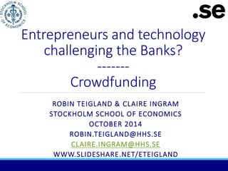 Entrepreneurs and technology 
challenging the Banks? 
------- 
Crowdfunding 
ROBIN TEIGLAND & CLAIRE INGRAM 
STOCKHOLM SCHOOL OF ECONOMICS 
OCTOBER 2014 
ROBIN.TEIGLAND@HHS.SE 
CLAIRE.INGRAM@HHS.SE 
WWW.SLIDESHARE.NET/ETEIGLAND 
 