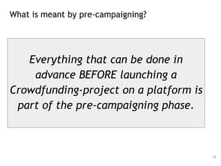 What is meant by pre-campaigning?
13
Everything that can be done in
advance BEFORE launching a
Crowdfunding-project on a platform is
part of the pre-campaigning phase.
 