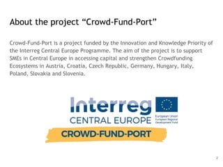 About the project “Crowd-Fund-Port”
Crowd-Fund-Port is a project funded by the Innovation and Knowledge Priority of
the Interreg Central Europe Programme. The aim of the project is to support
SMEs in Central Europe in accessing capital and strengthen Crowdfunding
Ecosystems in Austria, Croatia, Czech Republic, Germany, Hungary, Italy,
Poland, Slovakia and Slovenia.
2
 