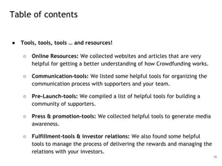 ● Tools, tools, tools … and resources!
○ Online Resources: We collected websites and articles that are very
helpful for getting a better understanding of how Crowdfunding works.
○ Communication-tools: We listed some helpful tools for organizing the
communication process with supporters and your team.
○ Pre-Launch-tools: We compiled a list of helpful tools for building a
community of supporters.
○ Press & promotion-tools: We collected helpful tools to generate media
awareness.
○ Fulfillment-tools & investor relations: We also found some helpful
tools to manage the process of delivering the rewards and managing the
relations with your investors.
35
Table of contents
 